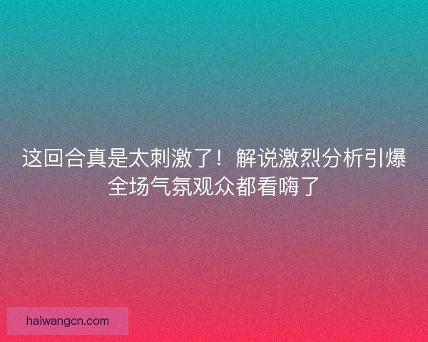 这回合真是太刺激了！解说激烈分析引爆全场气氛观众都看嗨了