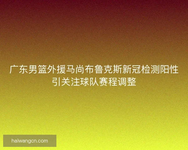 广东男篮外援马尚布鲁克斯新冠检测阳性引关注球队赛程调整