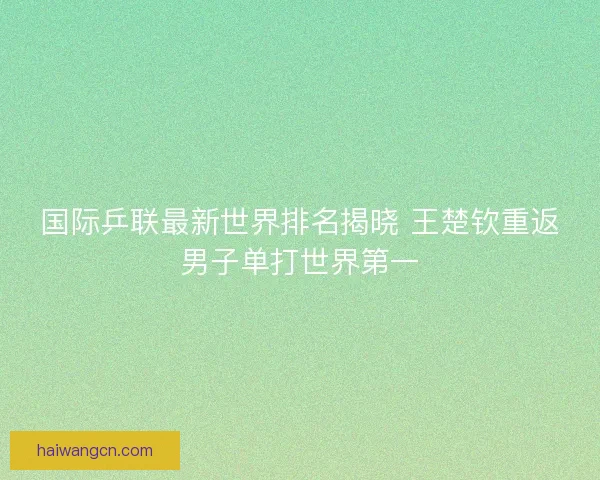 国际乒联最新世界排名揭晓 王楚钦重返男子单打世界第一